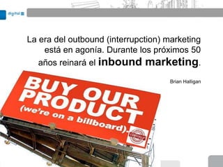 La era del outbound (interrupction) marketing
    está en agonía. Durante los próximos 50
   años reinará el inbound marketing.

                                     Brian Halligan
 