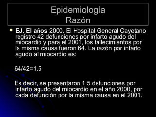 Epidemiología
Razón
 EJ.

El años 2000. El Hospital General Cayetano
registro 42 defunciones por infarto agudo del
miocardio y para el 2001, los fallecimientos por
la misma causa fueron 64. La razón por infarto
agudo al miocardio es:

64/42=1.5
Es decir, se presentaron 1.5 defunciones por
infarto agudo del miocardio en el año 2000, por
cada defunción por la misma causa en el 2001.

 