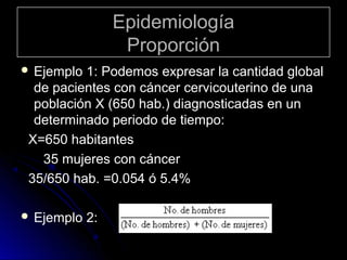 Epidemiología
Proporción
 Ejemplo

1: Podemos expresar la cantidad global
de pacientes con cáncer cervicouterino de una
población X (650 hab.) diagnosticadas en un
determinado periodo de tiempo:
X=650 habitantes
35 mujeres con cáncer
35/650 hab. =0.054 ó 5.4%

 Ejemplo

2:

 