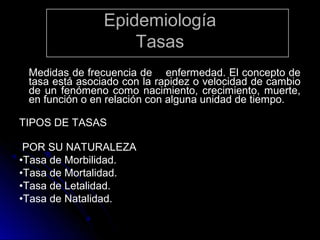 Epidemiología
Tasas
Medidas de frecuencia de enfermedad. El concepto de
tasa está asociado con la rapidez o velocidad de cambio
de un fenómeno como nacimiento, crecimiento, muerte,
en función o en relación con alguna unidad de tiempo.
TIPOS DE TASAS
POR SU NATURALEZA
•Tasa de Morbilidad.
•Tasa de Mortalidad.
•Tasa de Letalidad.
•Tasa de Natalidad.

 