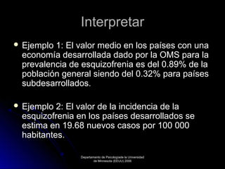 Interpretar
 Ejemplo

1: El valor medio en los países con una
economía desarrollada dado por la OMS para la
prevalencia de esquizofrenia es del 0.89% de la
población general siendo del 0.32% para países
subdesarrollados.

 Ejemplo

2: El valor de la incidencia de la
esquizofrenia en los países desarrollados se
estima en 19.68 nuevos casos por 100 000
habitantes.
Departamento de Psicologíade la Universidad
de Minnesota (EEUU) 2006

 