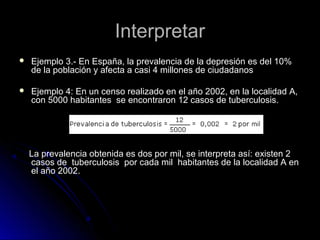 Interpretar


Ejemplo 3.- En España, la prevalencia de la depresión es del 10%
de la población y afecta a casi 4 millones de ciudadanos



Ejemplo 4: En un censo realizado en el año 2002, en la localidad A,
con 5000 habitantes se encontraron 12 casos de tuberculosis.

La prevalencia obtenida es dos por mil, se interpreta así: existen 2
casos de tuberculosis por cada mil habitantes de la localidad A en
el año 2002.

 