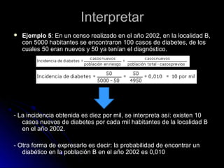 Interpretar


Ejemplo 5: En un censo realizado en el año 2002, en la localidad B,
con 5000 habitantes se encontraron 100 casos de diabetes, de los
cuales 50 eran nuevos y 50 ya tenían el diagnóstico.

- La incidencia obtenida es diez por mil, se interpreta así: existen 10
casos nuevos de diabetes por cada mil habitantes de la localidad B
en el año 2002.
- Otra forma de expresarlo es decir: la probabilidad de encontrar un
diabético en la población B en el año 2002 es 0,010

 