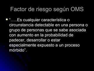 Factor de riesgo según OMS
 “…..Es

cualquier característica o
circunstancia detectable en una persona o
grupo de personas que se sabe asociada
con aumento en la probabilidad de
padecer, desarrollar o estar
especialmente expuesto a un proceso
mórbido”.

 