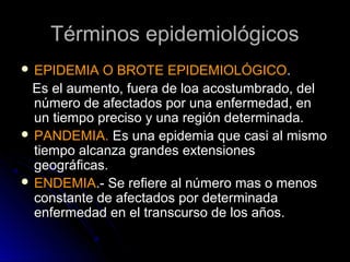 Términos epidemiológicos
 EPIDEMIA

O BROTE EPIDEMIOLÓGICO.
Es el aumento, fuera de loa acostumbrado, del
número de afectados por una enfermedad, en
un tiempo preciso y una región determinada.
 PANDEMIA. Es una epidemia que casi al mismo
tiempo alcanza grandes extensiones
geográficas.
 ENDEMIA.- Se refiere al número mas o menos
constante de afectados por determinada
enfermedad en el transcurso de los años.

 