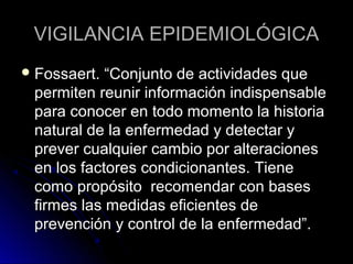 VIGILANCIA EPIDEMIOLÓGICA
 Fossaert.

“Conjunto de actividades que
permiten reunir información indispensable
para conocer en todo momento la historia
natural de la enfermedad y detectar y
prever cualquier cambio por alteraciones
en los factores condicionantes. Tiene
como propósito recomendar con bases
firmes las medidas eficientes de
prevención y control de la enfermedad”.

 