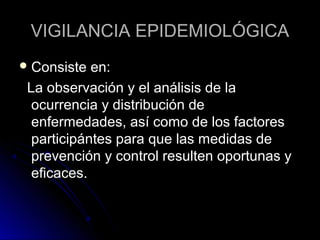 VIGILANCIA EPIDEMIOLÓGICA
 Consiste

en:
La observación y el análisis de la
ocurrencia y distribución de
enfermedades, así como de los factores
participántes para que las medidas de
prevención y control resulten oportunas y
eficaces.

 