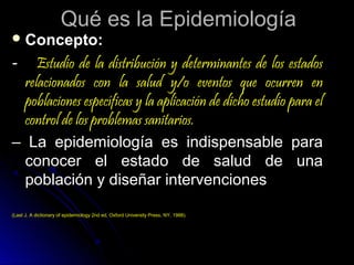 Qué es la Epidemiología

 Concepto:

-

Estudio de la distribución y determinantes de los estados
relacionados con la salud y/o eventos que ocurren en
poblaciones específicas y la aplicación de dicho estudio para el
control de los problemas sanitarios.
– La epidemiología es indispensable para
conocer el estado de salud de una
población y diseñar intervenciones
(Last J. A dictionary of epidemiology 2nd ed, Oxford University Press, NY, 1988).

 