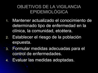 OBJETIVOS DE LA VIGILANCIA
EPIDEMIOLÓGICA
1.

2.
3.
4.

Mantener actualizado el conocimiento de
determinado tipo de enfermedad en la
clínica, la comunidad, etcétera.
Establecer el riesgo de la población
expuesta.
Formular medidas adecuadas para el
control de enfermedades.
Evaluar las medidas adoptadas.

 