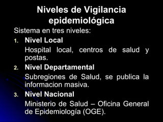 Niveles de Vigilancia
epidemiológica
Sistema en tres niveles:
1. Nivel Local
Hospital local, centros de salud y
postas.
2. Nivel Departamental
Subregiones de Salud, se publica la
informacion masiva.
3. Nivel Nacional
Ministerio de Salud – Oficina General
de Epidemiología (OGE).

 
