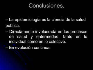 Conclusiones.
– La epidemiología es la ciencia de la salud
pública.
– Directamente involucrada en los procesos
de salud y enfermedad, tanto en lo
individual como en lo colectivo.
– En evolución continua.

 