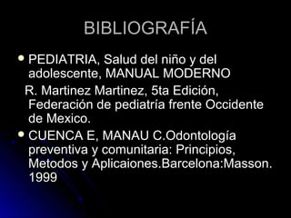 BIBLIOGRAFÍA
 PEDIATRIA,

Salud del niño y del
adolescente, MANUAL MODERNO
R. Martinez Martinez, 5ta Edición,
Federación de pediatría frente Occidente
de Mexico.
 CUENCA E, MANAU C.Odontología
preventiva y comunitaria: Principios,
Metodos y Aplicaiones.Barcelona:Masson.
1999

 