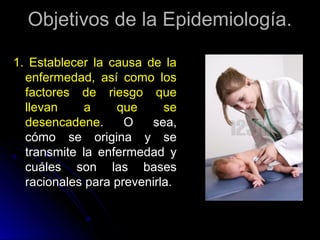 Objetivos de la Epidemiología.
1. Establecer la causa de la
enfermedad, así como los
factores de riesgo que
llevan
a
que
se
desencadene.
O
sea,
cómo se origina y se
transmite la enfermedad y
cuáles son las bases
racionales para prevenirla.

 