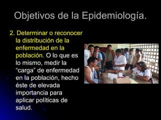 Objetivos de la Epidemiología.
2. Determinar o reconocer
la distribución de la
enfermedad en la
población. O lo que es
lo mismo, medir la
“carga” de enfermedad
en la población, hecho
éste de elevada
importancia para
aplicar políticas de
salud.

 