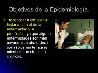 Objetivos de la Epidemiología.
3. Reconocer o estudiar la
historia natural de la
enfermedad y su
pronóstico, ya que algunas
enfermedades son más
severas que otras. Unas
son rápidamente fatales
mientras que otras son
crónicas.

 