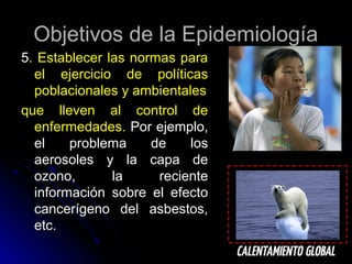 Objetivos de la Epidemiología
5. Establecer las normas para
el ejercicio de políticas
poblacionales y ambientales
que lleven al control de
enfermedades. Por ejemplo,
el
problema
de
los
aerosoles y la capa de
ozono,
la
reciente
información sobre el efecto
cancerígeno del asbestos,
etc.

 