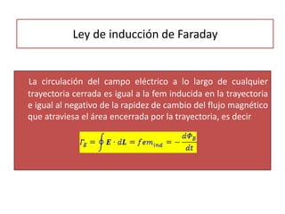 Ley de inducción de Faraday
La circulación del campo eléctrico a lo largo de cualquier
trayectoria cerrada es igual a la fem inducida en la trayectoria
e igual al negativo de la rapidez de cambio del flujo magnético
que atraviesa el área encerrada por la trayectoria, es decir
 