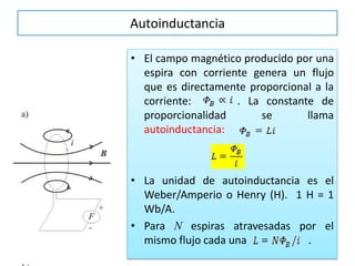 Autoinductancia
• El campo magnético producido por una
espira con corriente genera un flujo
que es directamente proporcional a la
corriente: . La constante de
proporcionalidad se llama
autoinductancia:
• La unidad de autoinductancia es el
Weber/Amperio o Henry (H). 1 H = 1
Wb/A.
• Para N espiras atravesadas por el
mismo flujo cada una .
 
