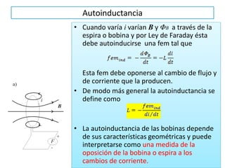 Autoinductancia
• Cuando varía i varían B y ΦB a través de la
espira o bobina y por Ley de Faraday ésta
debe autoinducirse una fem tal que
Esta fem debe oponerse al cambio de flujo y
de corriente que la producen.
• De modo más general la autoinductancia se
define como
• La autoinductancia de las bobinas depende
de sus características geométricas y puede
interpretarse como una medida de la
oposición de la bobina o espira a los
cambios de corriente.
 