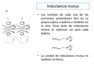 Inductancia mutua
• Los cambios de cada una de las
corrientes autoinducen fem en su
propia espira o bobina y también en
la otra. Estas fems de inductancia
mutua se expresan así para cada
bobina
• La unidad de inductancia mutua es
también el Henry.
 
