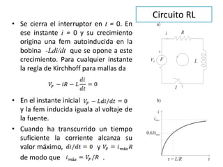 Circuito RL
• Se cierra el interruptor en t = 0. En
ese instante i = 0 y su crecimiento
origina una fem autoinducida en la
bobina -Ldi/dt que se opone a este
crecimiento. Para cualquier instante
la regla de Kirchhoff para mallas da
• En el instante inicial
y la fem inducida iguala al voltaje de
la fuente.
• Cuando ha transcurrido un tiempo
suficiente la corriente alcanza su
valor máximo, y
de modo que .
 