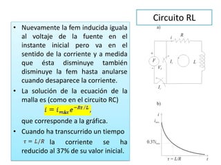 Circuito RL
• Nuevamente la fem inducida iguala
al voltaje de la fuente en el
instante inicial pero va en el
sentido de la corriente y a medida
que ésta disminuye también
disminuye la fem hasta anularse
cuando desaparece la corriente.
• La solución de la ecuación de la
malla es (como en el circuito RC)
que corresponde a la gráfica.
• Cuando ha transcurrido un tiempo
la corriente se ha
reducido al 37% de su valor inicial.
 