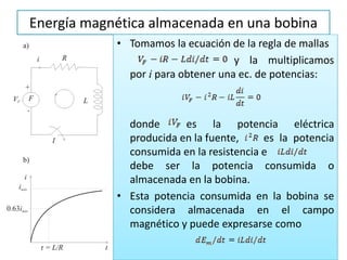 Energía magnética almacenada en una bobina
• Tomamos la ecuación de la regla de mallas
y la multiplicamos
por i para obtener una ec. de potencias:
donde es la potencia eléctrica
producida en la fuente, es la potencia
consumida en la resistencia e
debe ser la potencia consumida o
almacenada en la bobina.
• Esta potencia consumida en la bobina se
considera almacenada en el campo
magnético y puede expresarse como
 