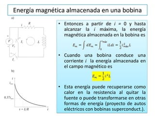 Energía magnética almacenada en una bobina
• Entonces a partir de i = 0 y hasta
alcanzar la i máxima, la energía
magnética almacenada en la bobina es
• Cuando una bobina conduce una
corriente i la energía almacenada en
el campo magnético es
• Esta energía puede recuperarse como
calor en la resistencia al quitar la
fuente o puede transformarse en otras
formas de energía (proyecto de autos
eléctricos con bobinas superconduct.).
 