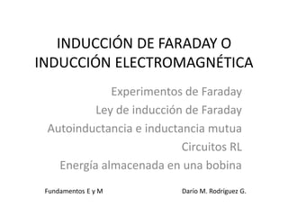 INDUCCIÓN DE FARADAY O
INDUCCIÓN ELECTROMAGNÉTICA
Experimentos de Faraday
Ley de inducción de Faraday
Autoinductancia e inductancia mutua
Circuitos RL
Energía almacenada en una bobina
Fundamentos E y M Darío M. Rodríguez G.
 