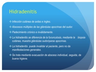Hidradenitis
 Infección cutánea de axilas e íngles.
 Abscesos múltiples de las glándulas apocrinas del sudor.
 Padecimiento crónico e inválidamente.
 La hidradenitis se diferencia de la furunculosis, mediante la biopsia
  cutánea, muestra glándulas sudoríparas apocrinas.
 La hidradenitis puede invalidar al paciente, pero no da
  manifestaciones generales.
 Se trata mediante evacuación de absceso individual, seguida, de
  buena higiene.
 