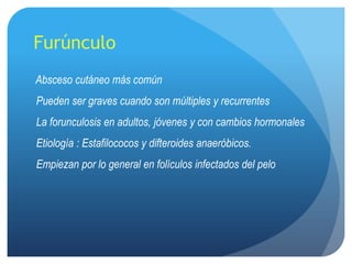 Furúnculo
Absceso cutáneo más común
Pueden ser graves cuando son múltiples y recurrentes
La forunculosis en adultos, jóvenes y con cambios hormonales
Etiología : Estafilococos y difteroides anaeróbicos.
Empiezan por lo general en folículos infectados del pelo
 