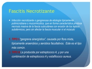 Fascitis Necrotizante
 Infección necrotizante o gangrenosa de etiología típicamente
  polimicrobiana o mucormicotica, que en forma característica produce
  necrosis masiva de la fascia subcutánea con erosión de los tejidos
  subdérmicos, pero sin afectar la fascia muscular ni el músculo


1. TIPO I:“gangrena sinergística”, causada por flora mixta,
   típicamente anaerobios y aerobios facultativos. Este es el tipo
   más común.
2. TIPO II:La producida por estreptococo A, y por una
   combinación de estreptococo A y estafilococo aureus.
 
