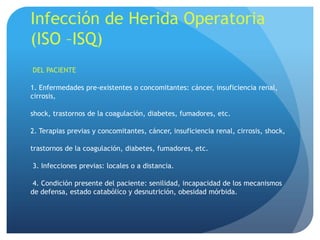 Infección de Herida Operatoria
(ISO –ISQ)
DEL PACIENTE

1. Enfermedades pre-existentes o concomitantes: cáncer, insuficiencia renal,
cirrosis,

shock, trastornos de la coagulación, diabetes, fumadores, etc.

2. Terapias previas y concomitantes, cáncer, insuficiencia renal, cirrosis, shock,

trastornos de la coagulación, diabetes, fumadores, etc.

3. Infecciones previas: locales o a distancia.

 4. Condición presente del paciente: senilidad, incapacidad de los mecanismos
de defensa, estado catabólico y desnutrición, obesidad mórbida.
 