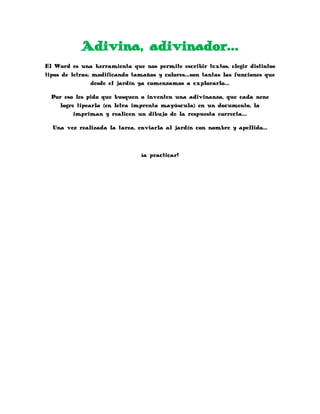 Adivina, adivinador…
El Word es una herramienta que nos permite escribir textos, elegir distintos
tipos de letras; modificando tamaños y colores…son tantas las funciones que
desde el jardín ya comenzamos a explorarlo…
Por eso les pido que busquen o inventen una adivinanza, que cada nene
logre tipearla (en letra imprenta mayúscula) en un documento, la
impriman y realicen un dibujo de la respuesta correcta…
Una vez realizada la tarea, enviarla al jardín con nombre y apellido…
¡a practicar!