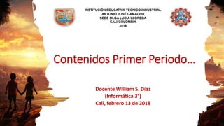 Contenidos Primer Periodo…
Docente William S. Díaz
(Informática 3°)
Cali, febrero 13 de 2018
INSTITUCIÓN EDUCATIVA TÉCNICO INDUSTRIAL
ANTONIO JOSÉ CAMACHO
SEDE OLGA LUCÍA LLOREDA
CALI-COLOMBIA
2018
 