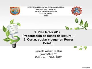 1. Plan lector (01)…
Presentación de fichas de lectura…
2. Cortar, copiar y pegar en Power
Point…
Docente William S. Díaz
(Informática 5°)
Cali, marzo 06 de 2017
 
