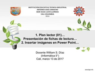 1. Plan lector (01)…
Presentación de fichas de lectura…
2. Insertar imágenes en Power Point…
Docente William S. Díaz
(Informática 5°)
Cali, marzo 13 de 2017
 