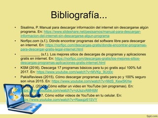 Bibliografía...
• Sisalima, P. Manual para descargar información del internet sin descargarse algún
programa. En: https://www.slideshare.net/pesisamos/manual-para-descargar-
informacion-del-internet-sin-descargarse-algun-programa
• Norfipc.com (s.f.). Dónde encontrar programas del software libre para descargar
en internet. En: https://norfipc.com/descargas-gratis/donde-encontrar-programas-
para-descargar-gratis-legal-internet.html
• __________ (s.f.). Los mejores sitios de descargas de programas y aplicaciones
gratis en internet. En: https://norfipc.com/descargas-gratis/los-mejores-sitios-
descargas-programas-aplicaciones-gratis-internet.html
• KSM (2016). Descarga 17 programas básicos para tu pc gratis aquí 100% full
2017. En: https://www.youtube.com/watch?v=MVKp_9Urj0c
• PakisReviews (2015). Cómo descargar programas gratis para pc y 100% seguro
son virus 2015. En: https://www.youtube.com/watch?v=MdS_Kew5KHw
• Muñiz, J. (2015). Cómo editar un video en YouTube (sin programas). En:
https://www.youtube.com/watch?v=oUszvAMHIjM
• Alicia, S. 2017. Cómo editar videos de YouTube en tu celular. En:
https://www.youtube.com/watch?v=Raaqjz61SVY
 