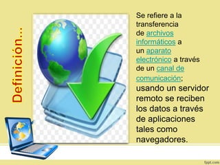 Se refiere a la
transferencia
de archivos
informáticos a
un aparato
electrónico a través
de un canal de
comunicación;
usando un servidor
remoto se reciben
los datos a través
de aplicaciones
tales como
navegadores.
 