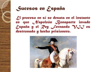 Sucesos en España
El proceso en sí se desata en el instante
en que Napoleón Bonaparte invade
España y el Rey Fernando VII es
destronado y hecho prisionero.
 
