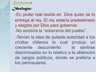 Borbones:
Ideología:
 -EL poder real reside en Dios quien se lo
 entrega al rey. El rey estaría predestinado
 y elegido por Dios para gobernar.
 -No existiría la “soberanía del pueblo”.
  -Tenían la idea de quitarle autoridad a los
 criollos chilenos lo cual produjo un
 creciente descontento          al sentirse
 discriminados en lo relativo a la obtención
 de cargos públicos, donde se prefería a
 los peninsulares.
 