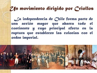 Un movimiento dirigido por Criollos
 La independencia de Chile forma parte    de
una acción mayor que abarca todo          el
continente y cuyo principal efecto es     la
ruptura que establecen las colonias con   el
orden imperial.
 