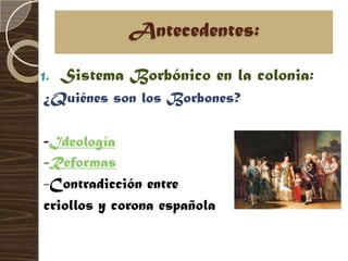 Antecedentes:

1.   Sistema Borbónico en la colonia:
¿Quiénes son los Borbones?

-Ideología
-Reformas
-Contradicción entre
criollos y corona española
 