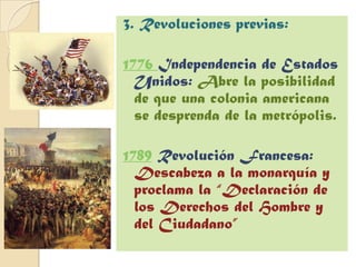 3. Revoluciones previas:

1776 Independencia de Estados
  Unidos: Abre la posibilidad
  de que una colonia americana
  se desprenda de la metrópolis.

1789 Revolución Francesa:
  Descabeza a la monarquía y
  proclama la “Declaración de
  los Derechos del Hombre y
  del Ciudadano”
 