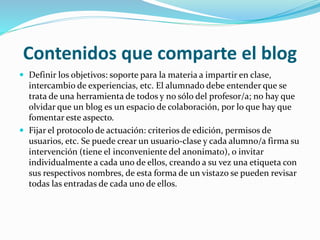 Contenidos que comparte el blog
 Definir los objetivos: soporte para la materia a impartir en clase,
intercambio de experiencias, etc. El alumnado debe entender que se
trata de una herramienta de todos y no sólo del profesor/a; no hay que
olvidar que un blog es un espacio de colaboración, por lo que hay que
fomentar este aspecto.
 Fijar el protocolo de actuación: criterios de edición, permisos de
usuarios, etc. Se puede crear un usuario-clase y cada alumno/a firma su
intervención (tiene el inconveniente del anonimato), o invitar
individualmente a cada uno de ellos, creando a su vez una etiqueta con
sus respectivos nombres, de esta forma de un vistazo se pueden revisar
todas las entradas de cada uno de ellos.
 
