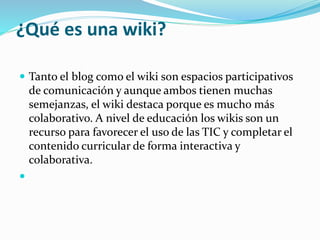 ¿Qué es una wiki?
 Tanto el blog como el wiki son espacios participativos
de comunicación y aunque ambos tienen muchas
semejanzas, el wiki destaca porque es mucho más
colaborativo. A nivel de educación los wikis son un
recurso para favorecer el uso de las TIC y completar el
contenido curricular de forma interactiva y
colaborativa.

 