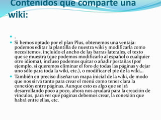 Contenidos que comparte una
wiki:
 .
 Si hemos optado por el plan Plus, obtenemos una ventaja:
podemos editar la plantilla de nuestra wiki y modificarla como
necesitemos, incluido el ancho de las barras laterales, el texto
que se muestra (que podemos modificarlo al español o cualquier
otro idioma), incluso podemos quitar o añadir pestañas (por
ejemplo, si queremos eliminar el foro de todas las páginas y dejar
uno sólo para toda la wiki, etc.), o modificar el pie de la wiki...
 También en preciso diseñar un mapa inicial de la wiki, de modo
que nos sirva tanto para crear el menú como tener clara la
conexión entre páginas. Aunque esto es algo que se irá
desarrollando poco a poco, ahora nos ayudará para la creación de
vínculos, para ver qué páginas debemos crear, la conexión que
habrá entre ellas, etc.
 