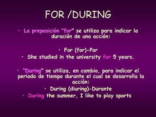 FOR /DURING
• La preposición "for" se utiliza para indicar la
duración de una acción:
• For (for)-Por
• She studied in the university for 5 years.
• "During" se utiliza, en cambio, para indicar el
periodo de tiempo durante el cual se desarrolla la
acción:
• During (diuring)-Durante
• During the summer, I like to play sports.
 