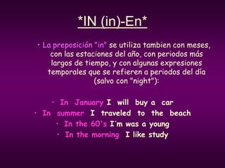 *IN (in)-En*
• La preposición "in" se utiliza tambien con meses,
con las estaciones del año, con periodos más
largos de tiempo, y con algunas expresiones
temporales que se refieren a periodos del día
(salvo con "night"):
• In January I will buy a car
• In summer I traveled to the beach
• In the 60's I´m was a young
• In the morning I like study
 
