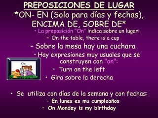 PREPOSICIONES DE LUGAR
*ON- EN (Solo para días y fechas),
ENCIMA DE, SOBRE DE*
• La preposición "On" indica sobre un lugar:
– On the table, there is a cup
– Sobre la mesa hay una cuchara
• Hay expresiones muy usuales que se
construyen con "on":
• Turn on the left
• Gira sobre la derecha
• Se utiliza con días de la semana y con fechas:
– En lunes es mu cumpleaños
• On Monday is my birthday
 